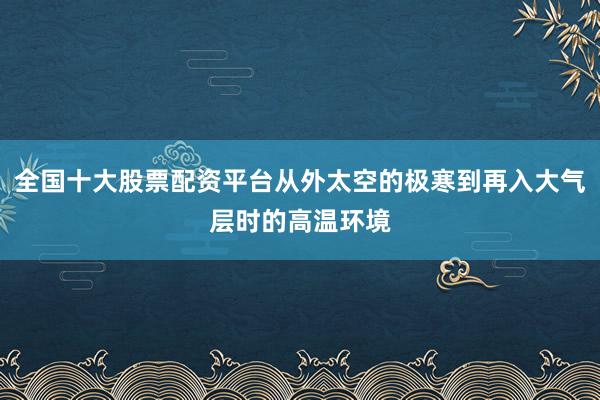 全国十大股票配资平台从外太空的极寒到再入大气层时的高温环境