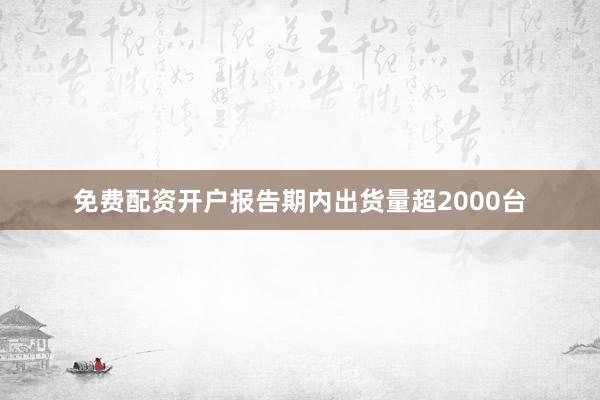 免费配资开户报告期内出货量超2000台