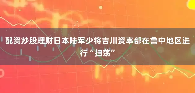 配资炒股理财日本陆军少将吉川资率部在鲁中地区进行“扫荡”