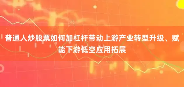 普通人炒股票如何加杠杆带动上游产业转型升级、赋能下游低空应用拓展