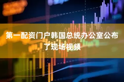 第一配资门户韩国总统办公室公布了现场视频