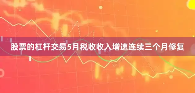 股票的杠杆交易5月税收收入增速连续三个月修复