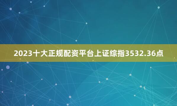 2023十大正规配资平台上证综指3532.36点