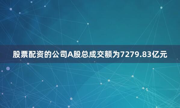 股票配资的公司A股总成交额为7279.83亿元
