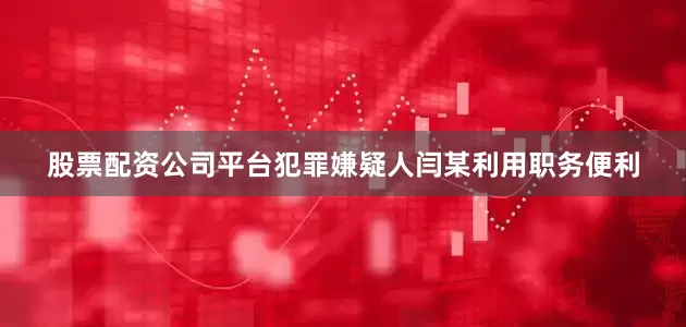 股票配资公司平台犯罪嫌疑人闫某利用职务便利