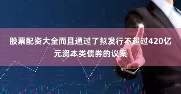 股票配资大全而且通过了拟发行不超过420亿元资本类债券的议案