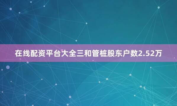 在线配资平台大全三和管桩股东户数2.52万