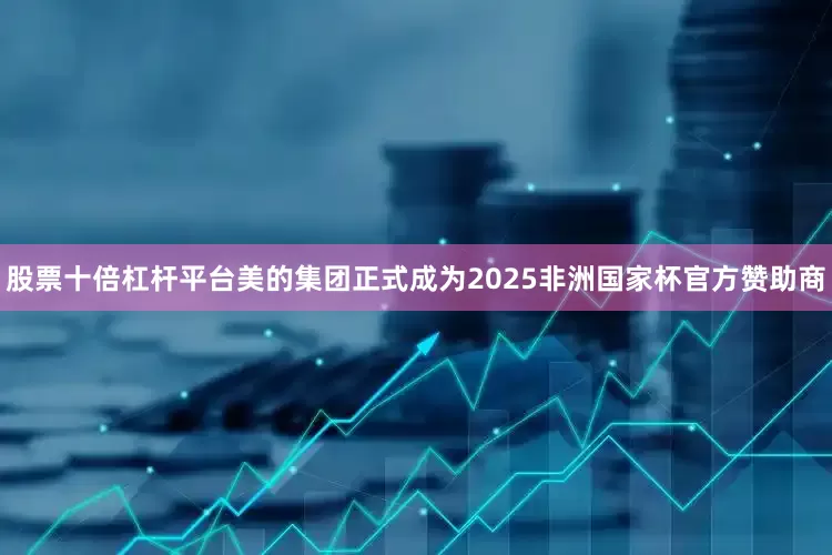 股票十倍杠杆平台美的集团正式成为2025非洲国家杯官方赞助商