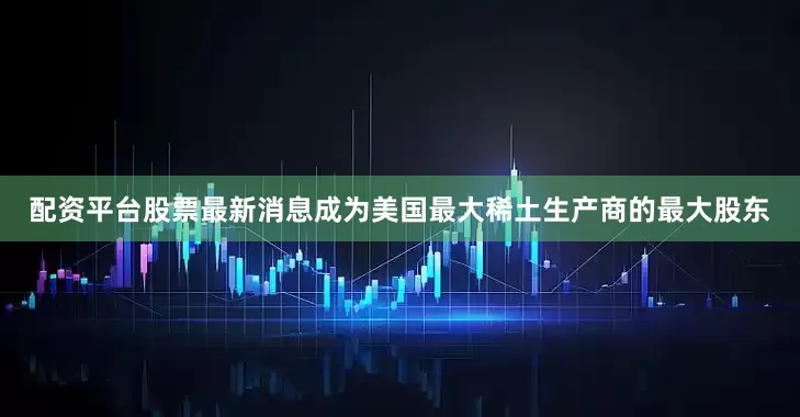 配资平台股票最新消息成为美国最大稀土生产商的最大股东