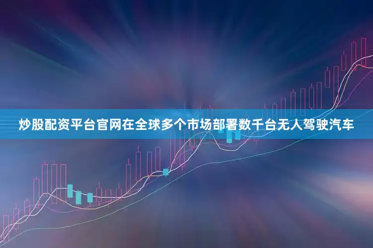 炒股配资平台官网在全球多个市场部署数千台无人驾驶汽车