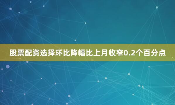 股票配资选择环比降幅比上月收窄0.2个百分点