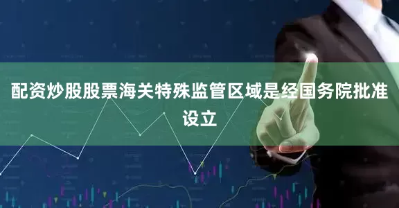 配资炒股股票海关特殊监管区域是经国务院批准设立