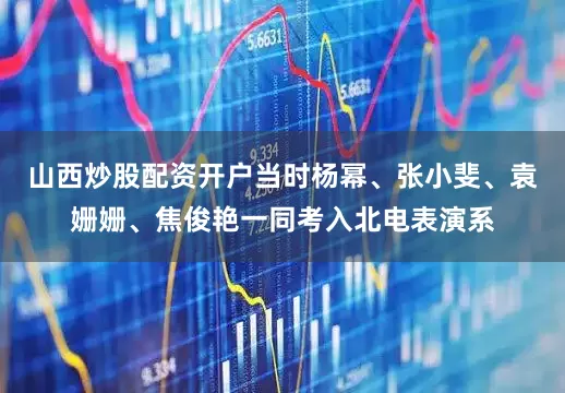 山西炒股配资开户当时杨幂、张小斐、袁姗姗、焦俊艳一同考入北电表演系