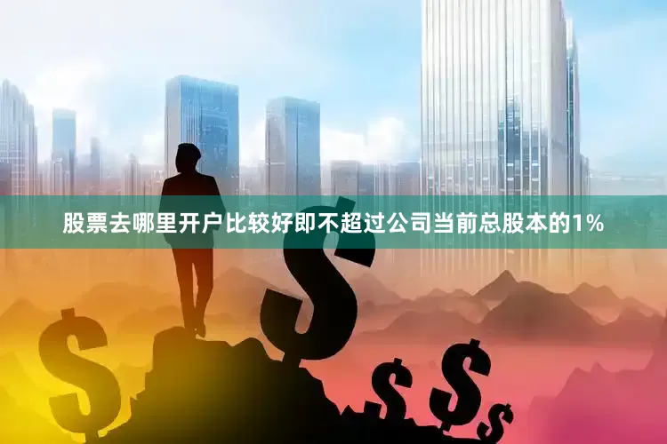 股票去哪里开户比较好即不超过公司当前总股本的1%