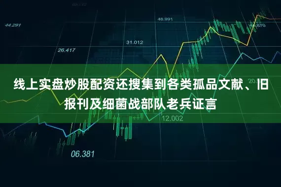 线上实盘炒股配资还搜集到各类孤品文献、旧报刊及细菌战部队老兵证言
