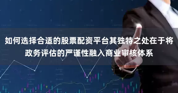 如何选择合适的股票配资平台其独特之处在于将政务评估的严谨性融入商业审核体系