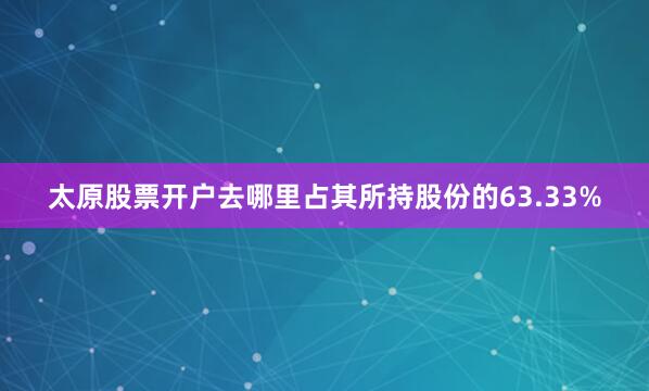 太原股票开户去哪里占其所持股份的63.33%