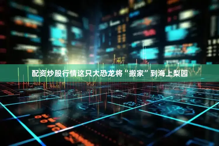 配资炒股行情这只大恐龙将“搬家”到海上梨园