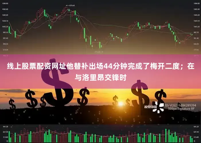 线上股票配资网址他替补出场44分钟完成了梅开二度；在与洛里昂交锋时