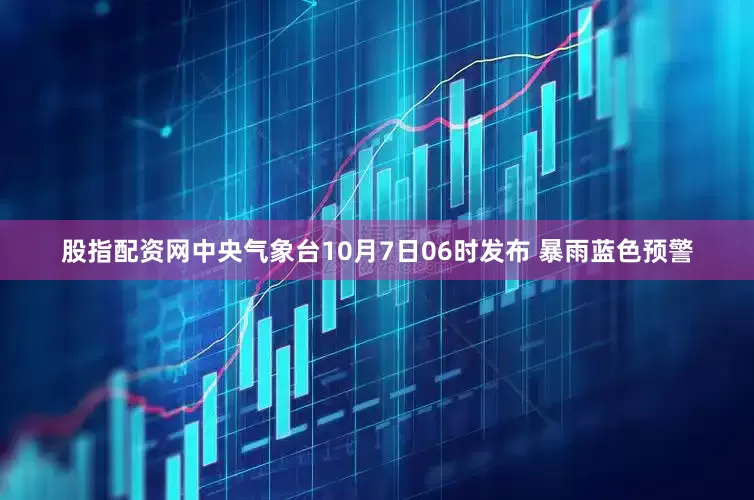 股指配资网中央气象台10月7日06时发布 暴雨蓝色预警