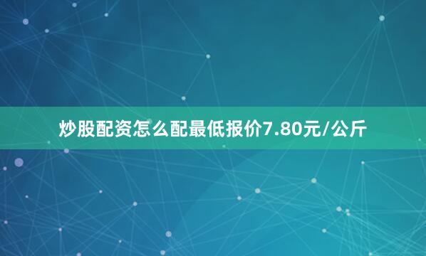 炒股配资怎么配最低报价7.80元/公斤