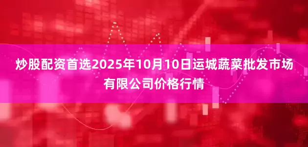 炒股配资首选2025年10月10日运城蔬菜批发市场有限公司价格行情
