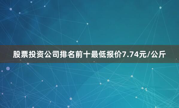 股票投资公司排名前十最低报价7.74元/公斤